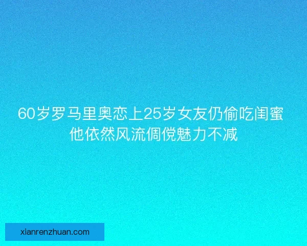60岁罗马里奥恋上25岁女友仍偷吃闺蜜 他依然风流倜傥魅力不减