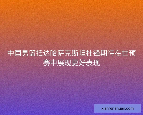 中国男篮抵达哈萨克斯坦杜锋期待在世预赛中展现更好表现